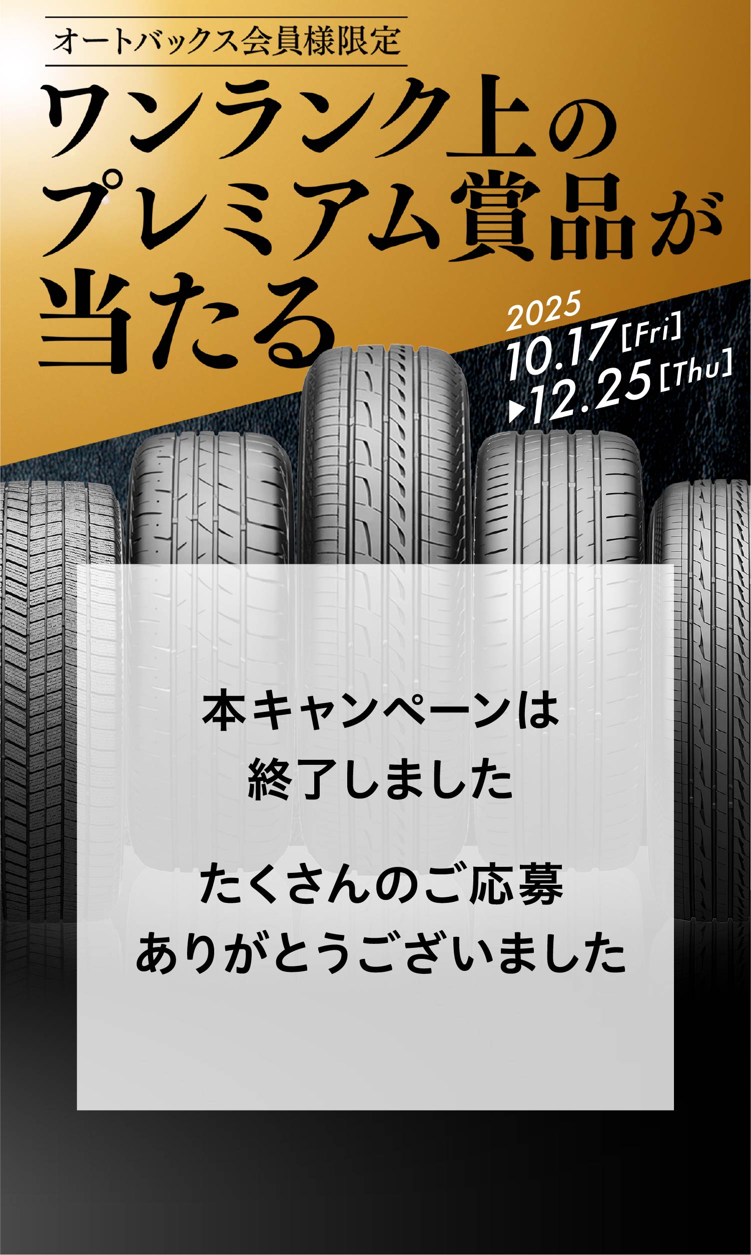 COMING SOON オートバックス会員様限定 ワンランク上のプレミアム賞品が当たる 2025.10.17［Fri］▶︎12.25［Thu］ 本キャンペーンは終了しました たくさんのご応募ありがとうございました