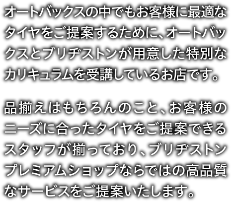 オートバックスの中でもお客様に最適なタイヤをご提案するために、オートバックスとブリヂストンが用意した特別なカリキュラムを受講しているお店です。品揃えはもちろんのこと、お客様のニーズに合ったタイヤをご提案できるスタッフが揃っており、ブリヂストンプレミアムショップならではの高品質なサービスをご提案いたします。