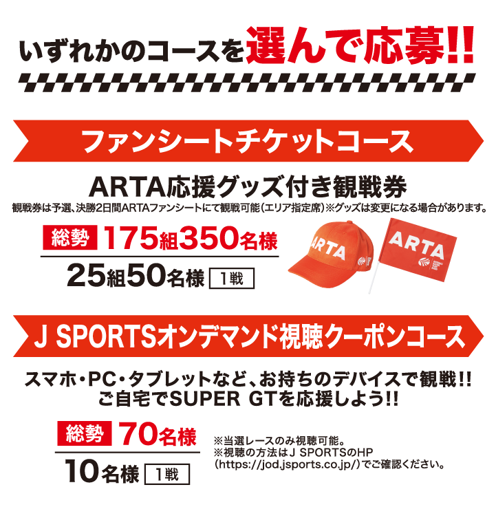いずれかのコースを選んで応募！!
                                                ファンシートチケットコース：ARTA応援グッズ付き観戦券 総勢175組350名様／25組50名様（1戦）
                                                観戦券は予選、決勝2日間ARTAファンシートにて観戦可能（エリア指定席）
                                                ※グッズは変更になる場合があります。
                                                J SPORTSオンデマンド視聴クーポンコース：スマホ・PC・タブレットなど、お持ちのデバイスで観戦！！ご自宅でSUPER GTを応援しよう！！総勢70名様／10名様（1戦）
                                                ※当選レースのみ視聴可能。 
                                                ※視聴の方法はJ SPORTSのHP（https://jod.jsports.co.jp/）でご確認ください。