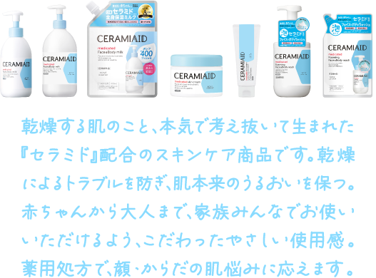 乾燥する肌のこと、本気で考え抜いて生まれた『セラミド』配合のスキンケア商品です。乾燥によるトラブルを防ぎ、肌本来のうるおいを保つ。赤ちゃんから大人まで、家族みんなでお使いいただけるよう、こだわったやさしい使用感。薬用処方で、顔・からだの肌悩みに応えます。