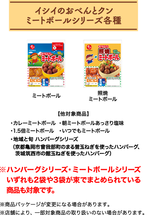 イシイのおべんとクン ミートボールシリーズ各種 ミートボール/照焼ミートボール 【他対象商品】カレーミートボール/朝ミートボールあっさり塩味/1.5倍ミートボール/いつでもミートボール/地域と旬 ハンバーグシリーズ/（京都亀岡市曾我部町のまる曽玉ねぎを使ったハンバーグ、茨城筑西市の館玉ねぎを使ったハンバーグ）※ハンバーグシリーズ・ミートボールシリーズいずれも2袋や3袋が束でまとめられている商品も対象です。※商品パッケージが変更になる場合があります。※店舗により、一部対象商品の取り扱いのない場合があります。