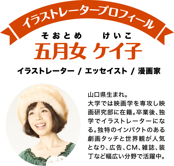 イラストレータープロフィール 五月女 ケイ子(そおとめ けいこ) イラストレーター/エッセイスト/漫画家 山口県生まれ。大学では映画学を専攻し映画研究部に在籍。卒業後、独学でイラストレーターになる。独特のインパクトのある劇画タッチと世界観が人気となり、広告、CM、雑誌、装丁など幅広い分野で活躍中。