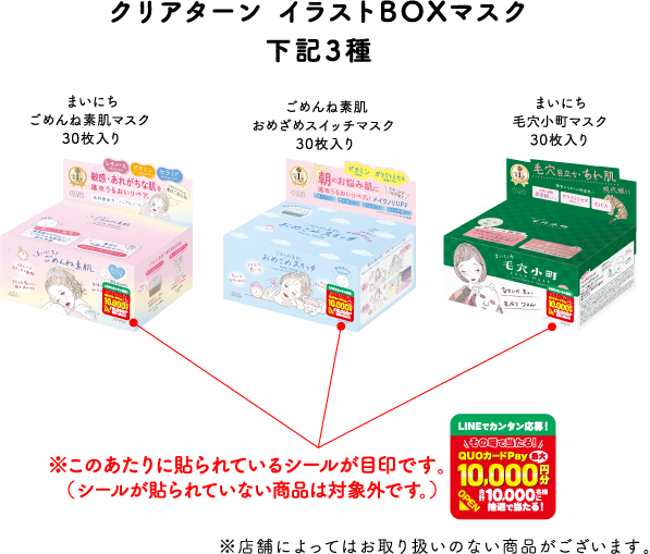 クリアターン イラストBOXマスク 下記3種
              まいにちごめんね素肌マスク 30枚入り
              ごめんね素肌おめざめスイッチマスク 30枚入り
              まいにち毛穴小町マスク 30枚入り
              ※このあたりに貼られているシールが目印です。（シールが貼られていない商品は対象外です。）
              ※店舗によってはお取り扱いのない商品がございます。
              