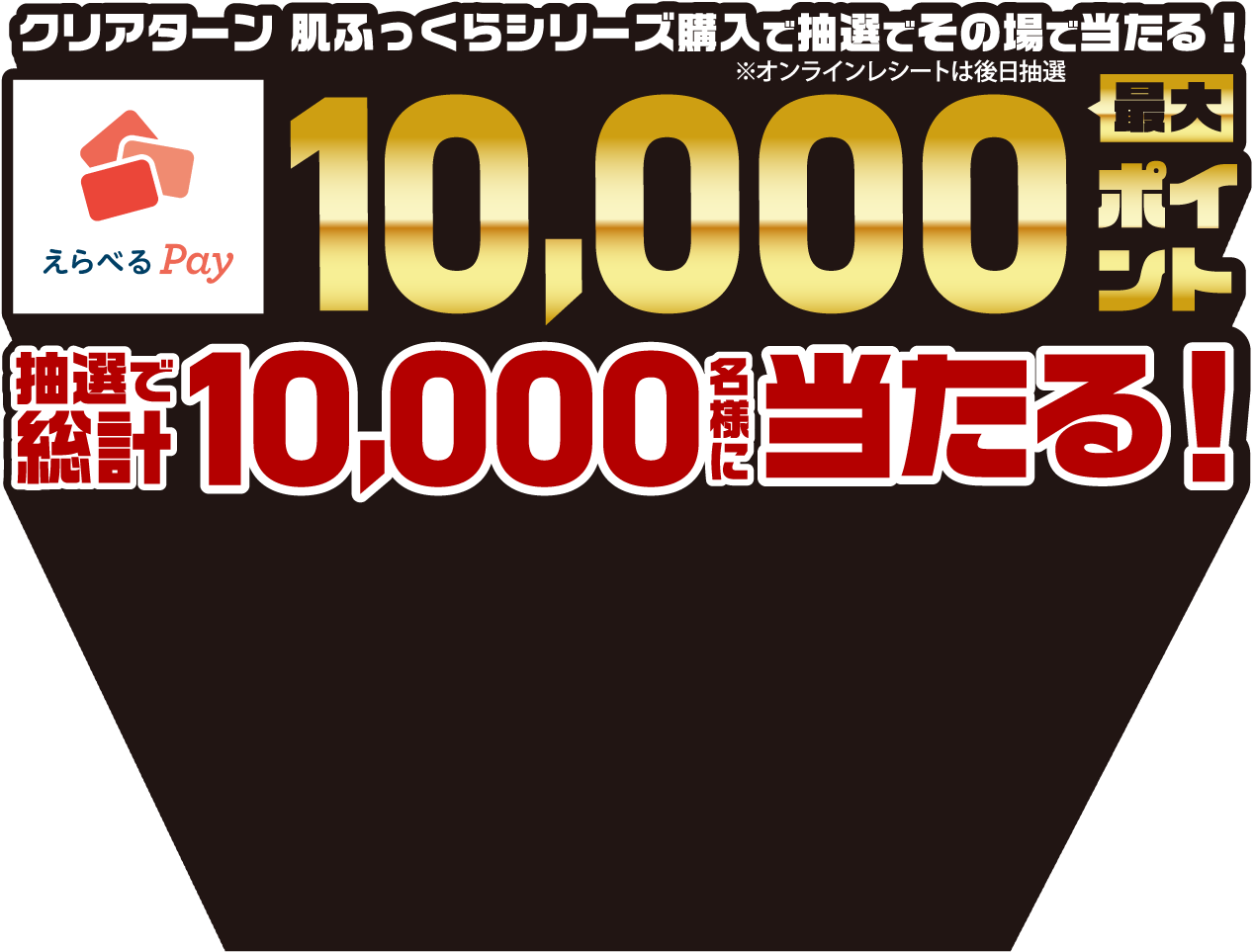クリアターン 肌ふっくらシリーズ購入で抽選でその場で当たる！（オンラインレシートは後日抽選）えらべる Pay 最大10,000ポイント抽選で総計10,000名様に当たる！