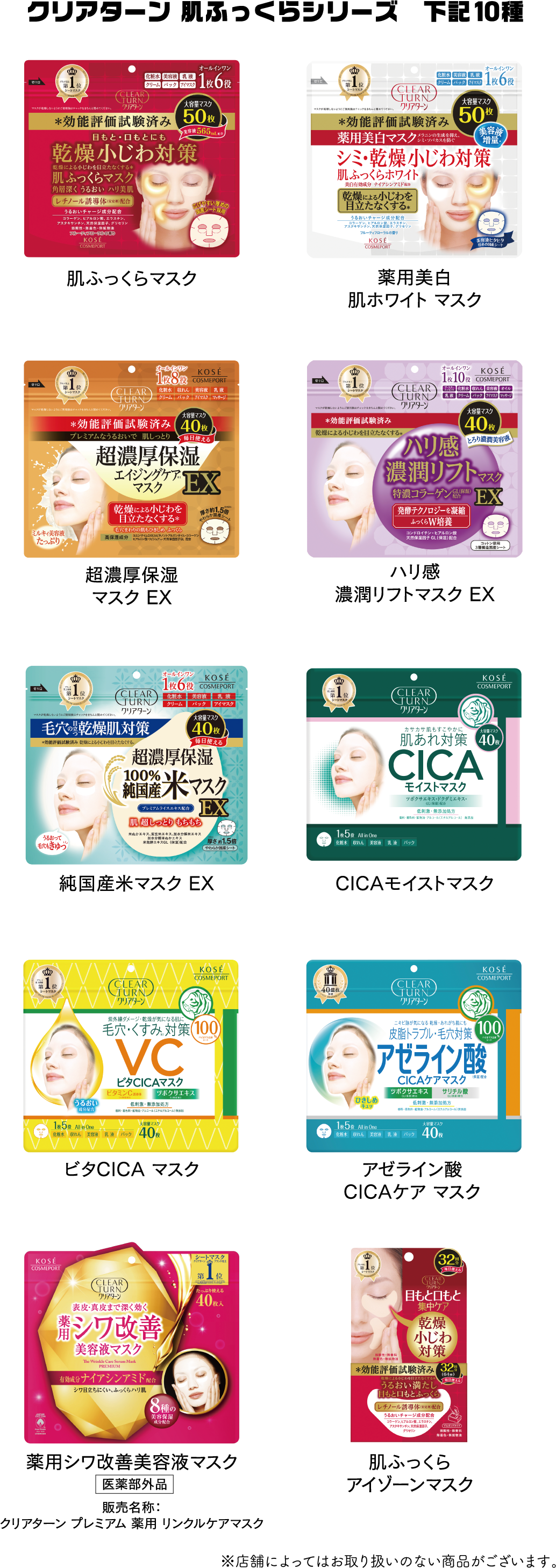 クリアターン 肌ふっくらシリーズ　下記10種
              肌ふっくらマスク
              薬用美白肌ホワイトマスク
              超濃厚保湿マスク EX
              ハリ感濃潤リフトマスク EX
              純国産米マスク EX
              CICAモイストマスク
              ビタCICA マスク
              アゼライン酸CICAケア マスク
              薬用シワ改善美容液マスク(医薬部外品)販売名称：クリアターン プレミアム 薬用 リンクルケアマスク
              肌ふっくらアイゾーンマスク
              ※店舗によってはお取り扱いのない商品がございます。
              