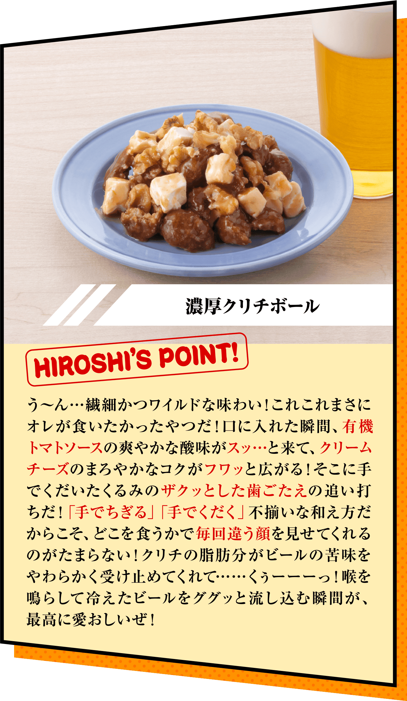 「濃厚クリチボール」HIROSHI’S POINT!　う〜ん…繊細かつワイルドな味わい！これこれまさにオレが食いたかったやつだ！口に入れた瞬間、有機トマトソースの爽やかな酸味がスッ…と来て、クリームチーズのまろやかなコクがフワッと広がる！そこに手でくだいたくるみのザクッとした歯ごたえの追い打ちだ！「手でちぎる」「手でくだく」不揃いな和え方だからこそ、どこを食うかで毎回違う顔を見せてくれるのがたまらない！クリチの脂肪分がビールの苦味をやわらかく受け止めてくれて……くぅーーーっ！喉を鳴らして冷えたビールをググッと流し込む瞬間が、最高に愛おしいぜ！