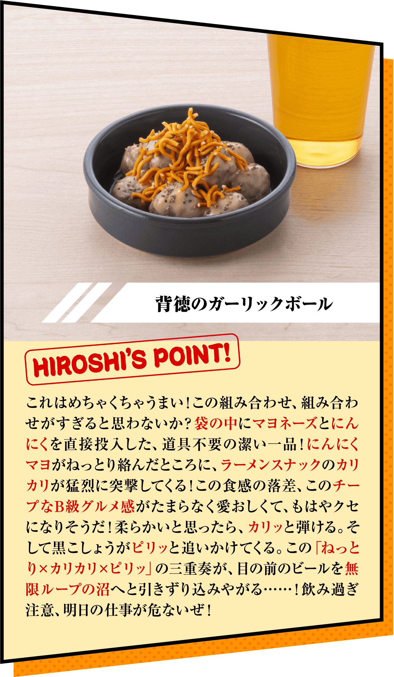 「背徳のガーリックボール」HIROSHI’S POINT!　これはめちゃくちゃうまい！この組み合わせ、組み合わせがすぎると思わないか？袋の中にマヨネーズとにんにくを直接投入した、道具不要の潔い一品！にんにくマヨがねっとり絡んだところに、ラーメンスナックのカリカリが猛烈に突撃してくる！この食感の落差、このチープなB級グルメ感がたまらなく愛おしくて、もはやクセになりそうだ！柔らかいと思ったら、カリッと弾ける。そして黒こしょうがピリッと追いかけてくる。この「ねっとり×カリカリ×ピリッ」の三重奏が、目の前のビールを無限ループの沼へと引きずり込みやがる……！飲み過ぎ注意、明日の仕事が危ないぜ！ 