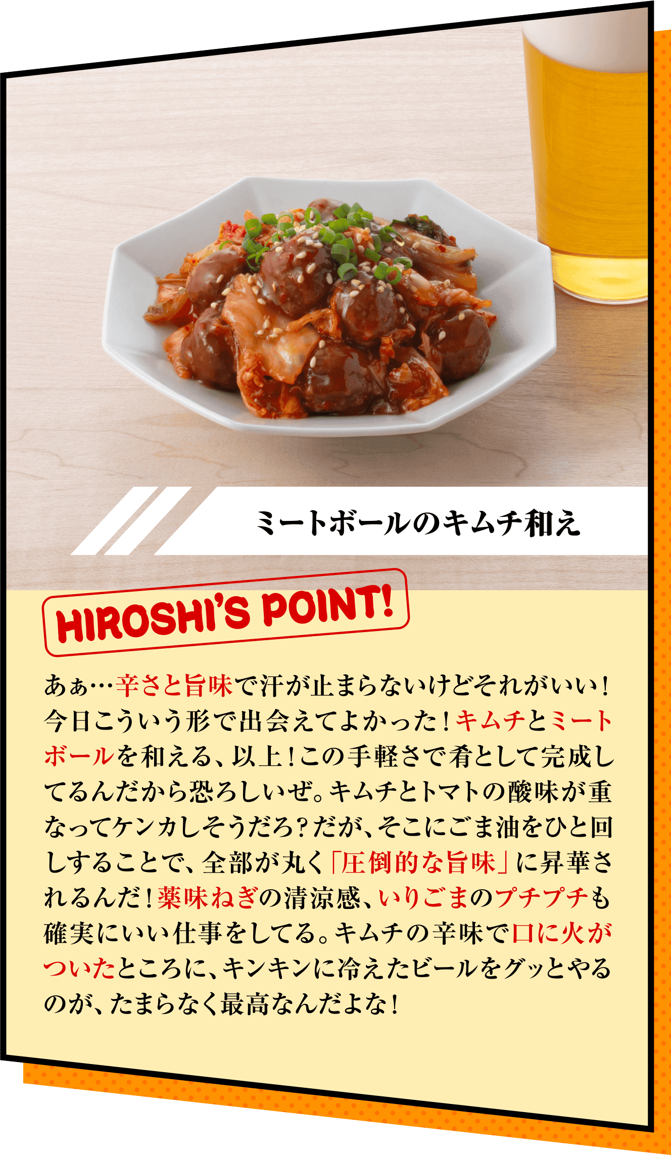 「ミートボールのキムチ和え」HIROSHI’S POINT!　あぁ…辛さと旨味で汗が止まらないけどそれがいい！今日こういう形で出会えてよかった！キムチとミートボールを和える、以上！この手軽さで肴として完成してるんだから恐ろしいぜ。キムチとトマトの酸味が重なってケンカしそうだろ？だが、そこにごま油をひと回しすることで、全部が丸く「圧倒的な旨味」に昇華されるんだ！薬味ねぎの清涼感、いりごまのプチプチも確実にいい仕事をしてる。キムチの辛味で口に火がついたところに、キンキンに冷えたビールをグッとやるのが、たまらなく最高なんだよな！ 