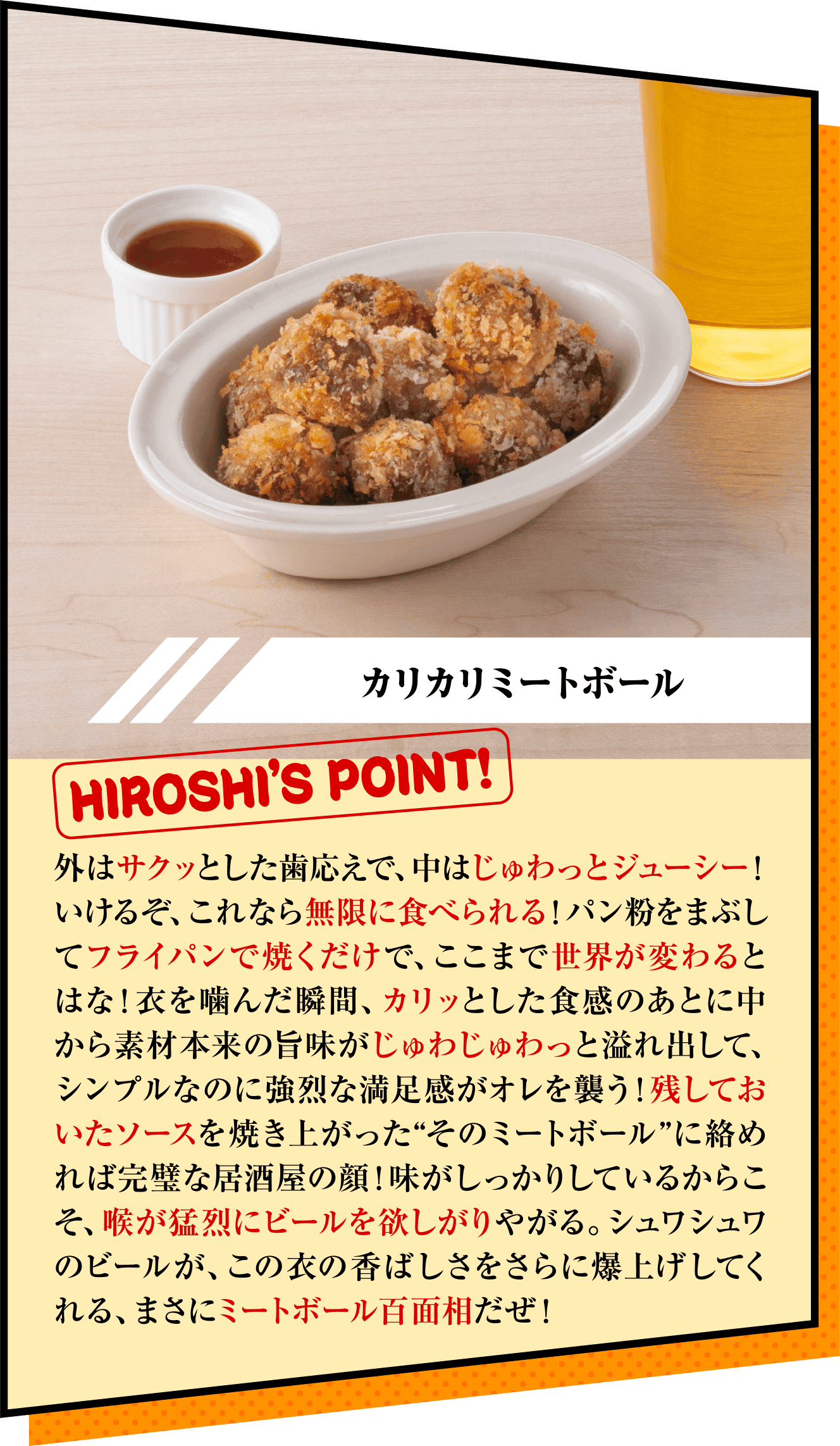 「カリカリミートボール」HIROSHI’S POINT!　外はサクッとした歯応えで、中はじゅわっとジューシー！いけるぞ、これなら無限に食べられる！パン粉をまぶしてフライパンで焼くだけで、ここまで世界が変わるとはな！衣を噛んだ瞬間、カリッとした食感のあとに中から素材本来の旨味がじゅわじゅわっと溢れ出して、シンプルなのに強烈な満足感がオレを襲う！残しておいたソースを焼き上がった“そのミートボール”に絡めれば完璧な居酒屋の顔！味がしっかりしているからこそ、喉が猛烈にビールを欲しがりやがる。シュワシュワのビールが、この衣の香ばしさをさらに爆上げしてくれる、まさにミートボール百面相だぜ！