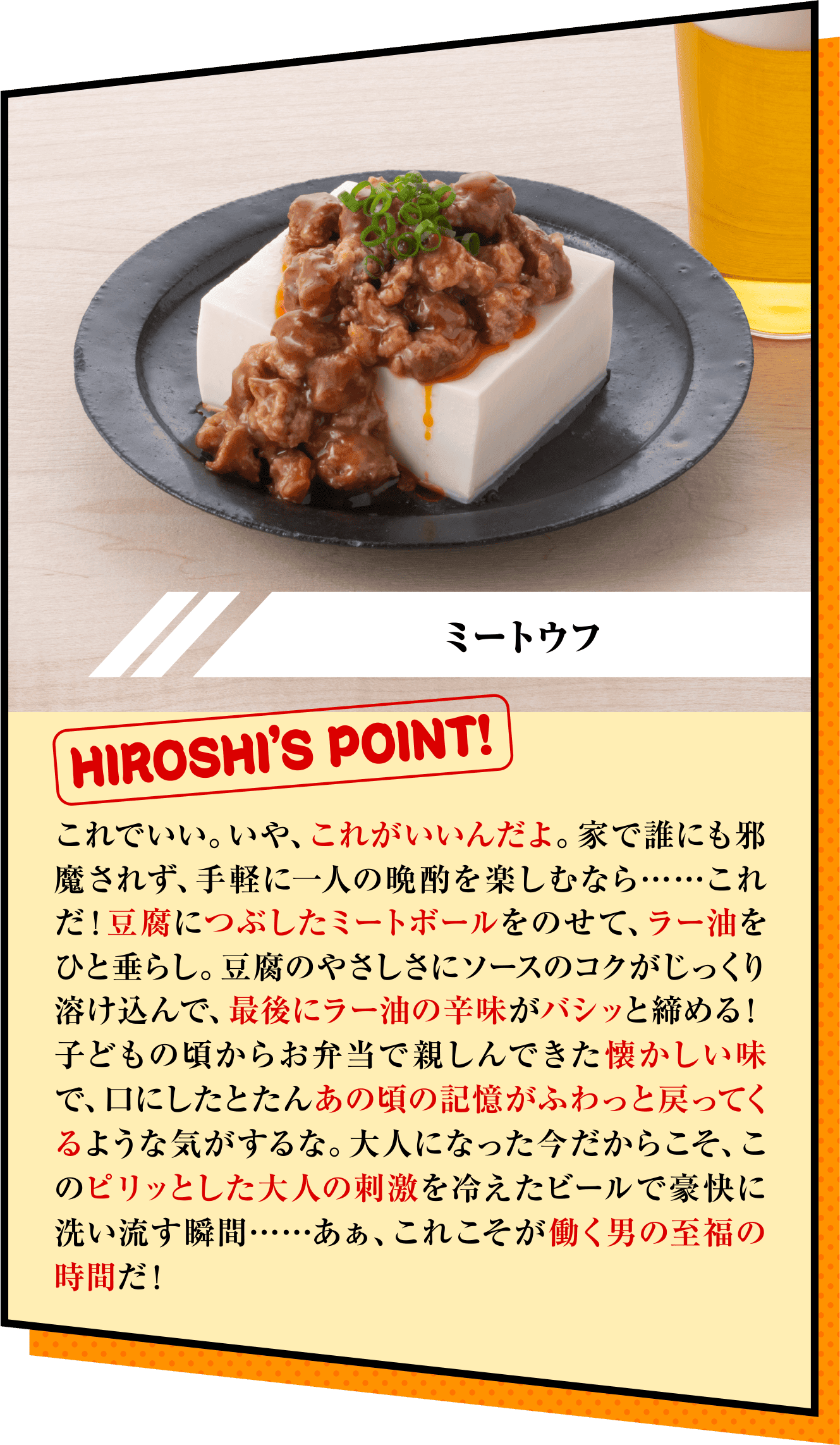 「ミートウフ」HIROSHI’S POINT!　これでいい。いや、これがいいんだよ。家で誰にも邪魔されず、手軽に一人の晩酌を楽しむなら……これだ！豆腐につぶしたミートボールをのせて、ラー油をひと垂らし。豆腐のやさしさにソースのコクがじっくり溶け込んで、最後にラー油の辛味がバシッと締める！ 子どもの頃からお弁当で親しんできた懐かしい味で、口にしたとたんあの頃の記憶がふわっと戻ってくるような気がするな。大人になった今だからこそ、このピリッとした大人の刺激を冷えたビールで豪快に洗い流す瞬間……あぁ、これこそが働く男の至福の時間だ！ 