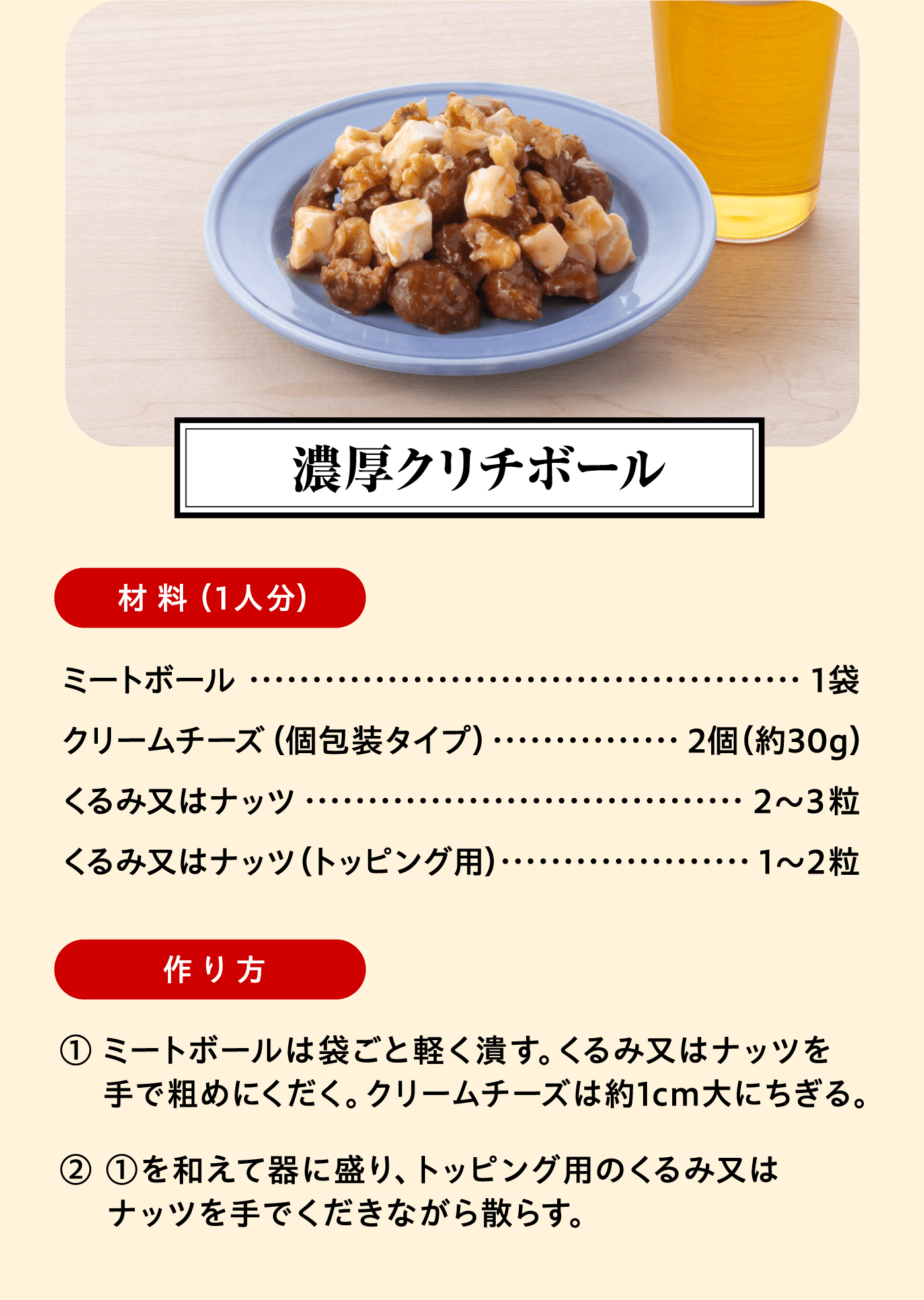 「濃厚クリチボール」材料（1人分）：ミートボール 1袋/クリームチーズ（個包装タイプ） 2個（約30g）/くるみ又はナッツ 2〜3粒/くるみ又はナッツ（トッピング用） 1〜2粒 作り方:① ミートボールは袋ごと軽く潰す。くるみ又はナッツを手で粗めにくだく。クリームチーズは約1cm大にちぎる。② ①を和えて器に盛り、トッピング用のくるみ又はナッツを手でくだきながら散らす。