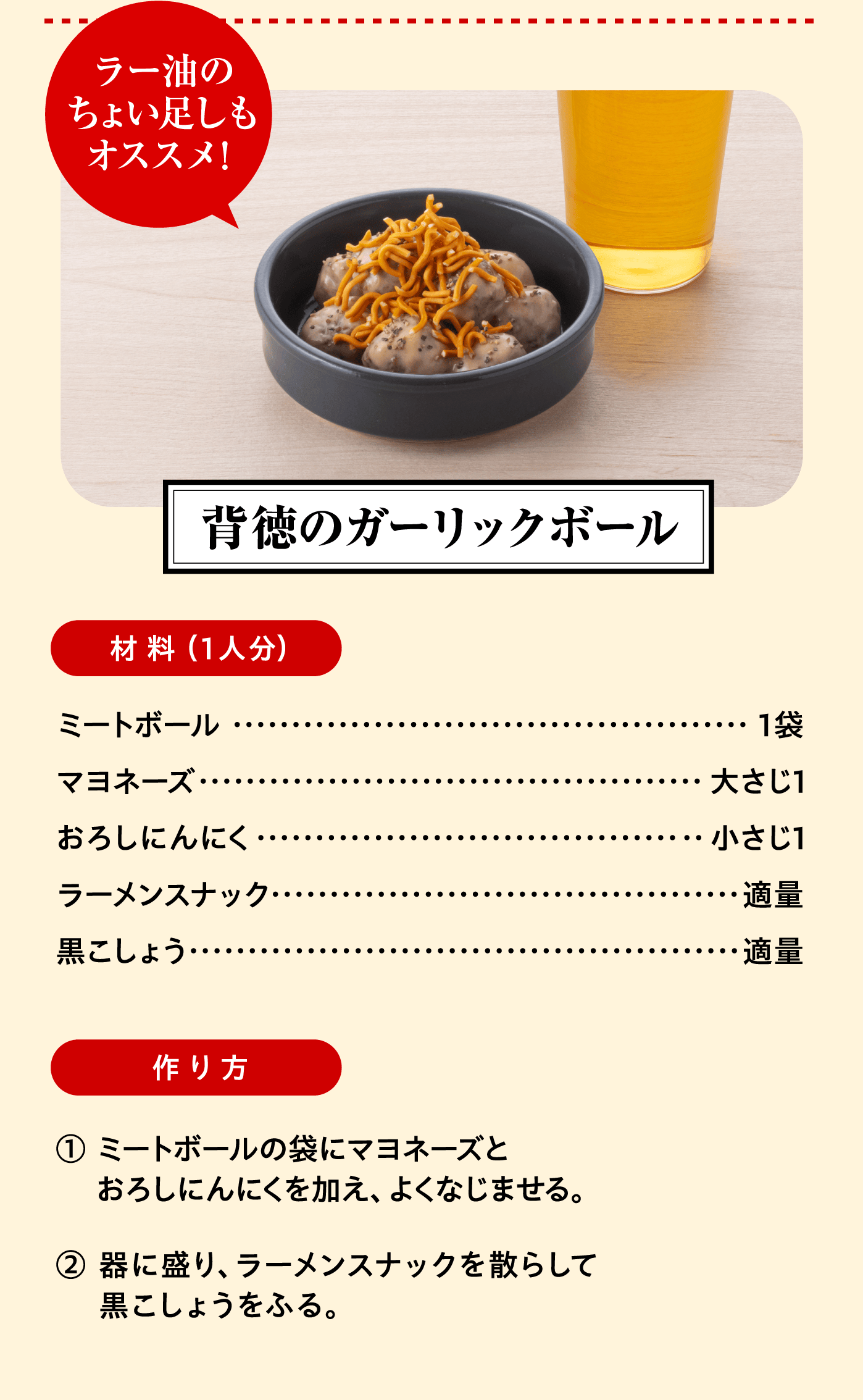 「背徳のガーリックボール」材料（1人分）：ミートボール 1袋/マヨネーズ 大さじ1/おろしにんにく 小さじ1/ラーメンスナック 適量/黒こしょう 適量 作り方:① ミートボールの袋にマヨネーズとおろしにんにくを加え、よくなじませる。② 器に盛り、ラーメンスナックを散らして黒こしょうをふる。「ラー油のちょい足しもオススメ！」