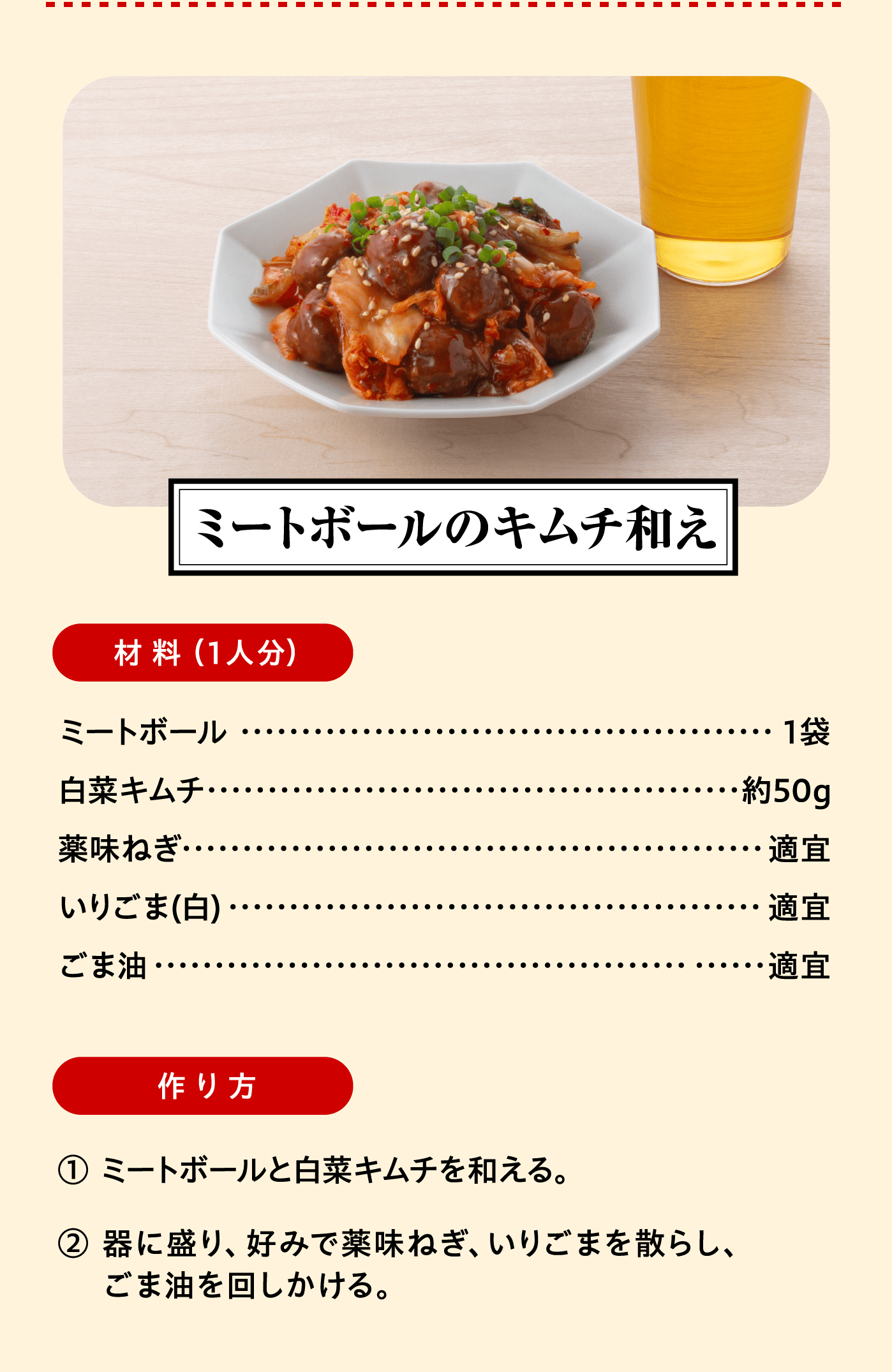 「ミートボールのキムチ和え」材料（1人分）：ミートボール 1袋/白菜キムチ 約50g/薬味ねぎ 適宜/いりごま(白) 適宜/ごま油 適宜　作り方:①ミートボールと白菜キムチを和える。②器に盛り、好みで薬味ねぎ、いりごまを散らし、ごま油を回しかける。