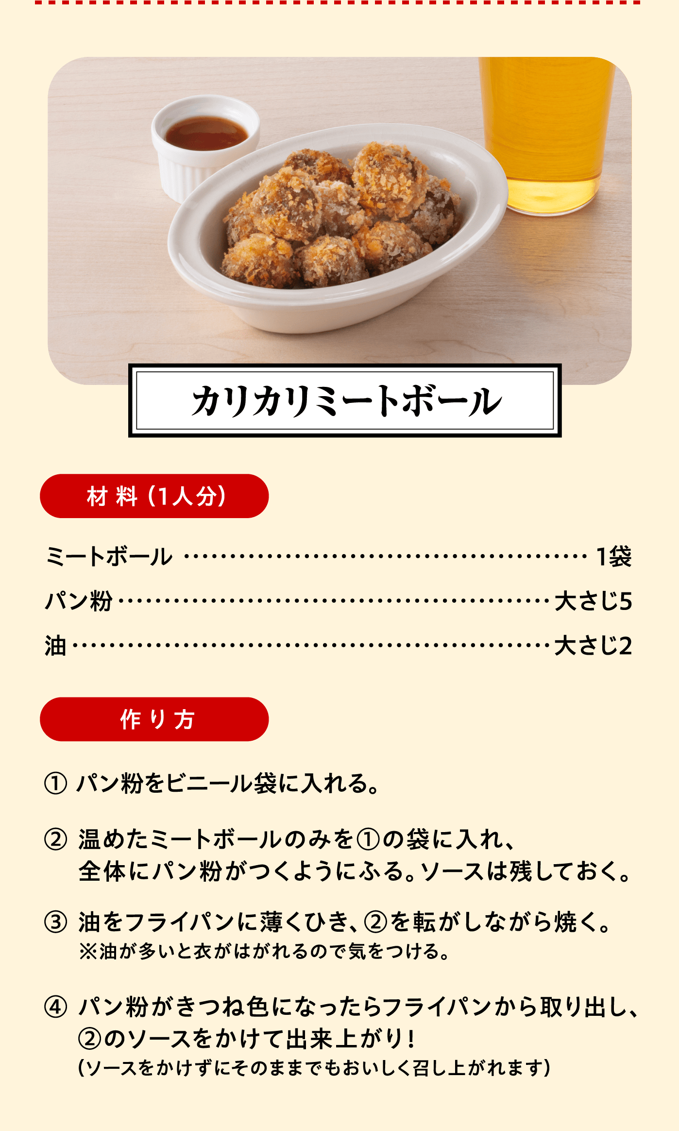 「カリカリミートボール」材料（1人分）：ミートボール 1袋/パン粉 大さじ5/油 大さじ2　作り方:① パン粉をビニール袋に入れる。② 温めたミートボールのみを①の袋に入れ、全体にパン粉がつくようにふる。ソースは残しておく。③ 油をフライパンに薄くひき、②を転がしながら焼く。※油が多いと衣がはがれるので気をつける。④ パン粉がきつね色になったらフライパンから取り出し、②のソースをかけて出来上がり！（ソースをかけずにそのままでもおいしく召し上がれます）
