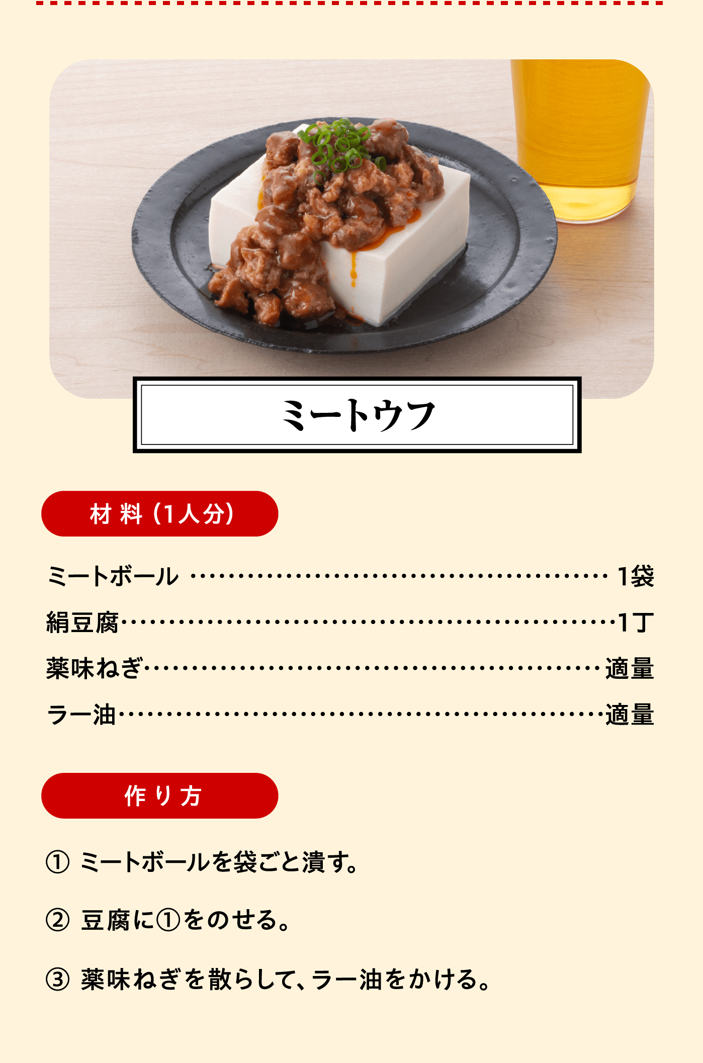 「ミートウフ」材料（1人分）：ミートボール  1袋/絹豆腐 1丁/薬味ねぎ 適量/ラー油 適量　作り方:① ミートボールを袋ごと潰す。② 豆腐に①をのせる。③ 薬味ねぎを散らして、ラー油をかける。