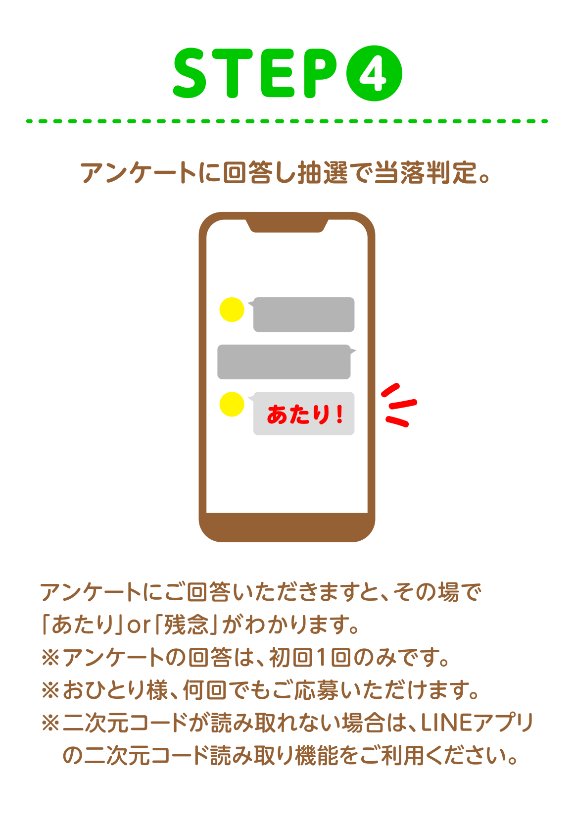 STEP4 アンケートに回答し抽選で当落判定。 アンケートにご回答いただきますと、その場で「あたり」or「残念」がわかります。※アンケートの回答は、初回1回のみです。※おひとり様、何回でもご応募いただけます。※二次元コードが読み取れない場合は、LINEアプリ の二次元コード読み取り機能をご利用ください。