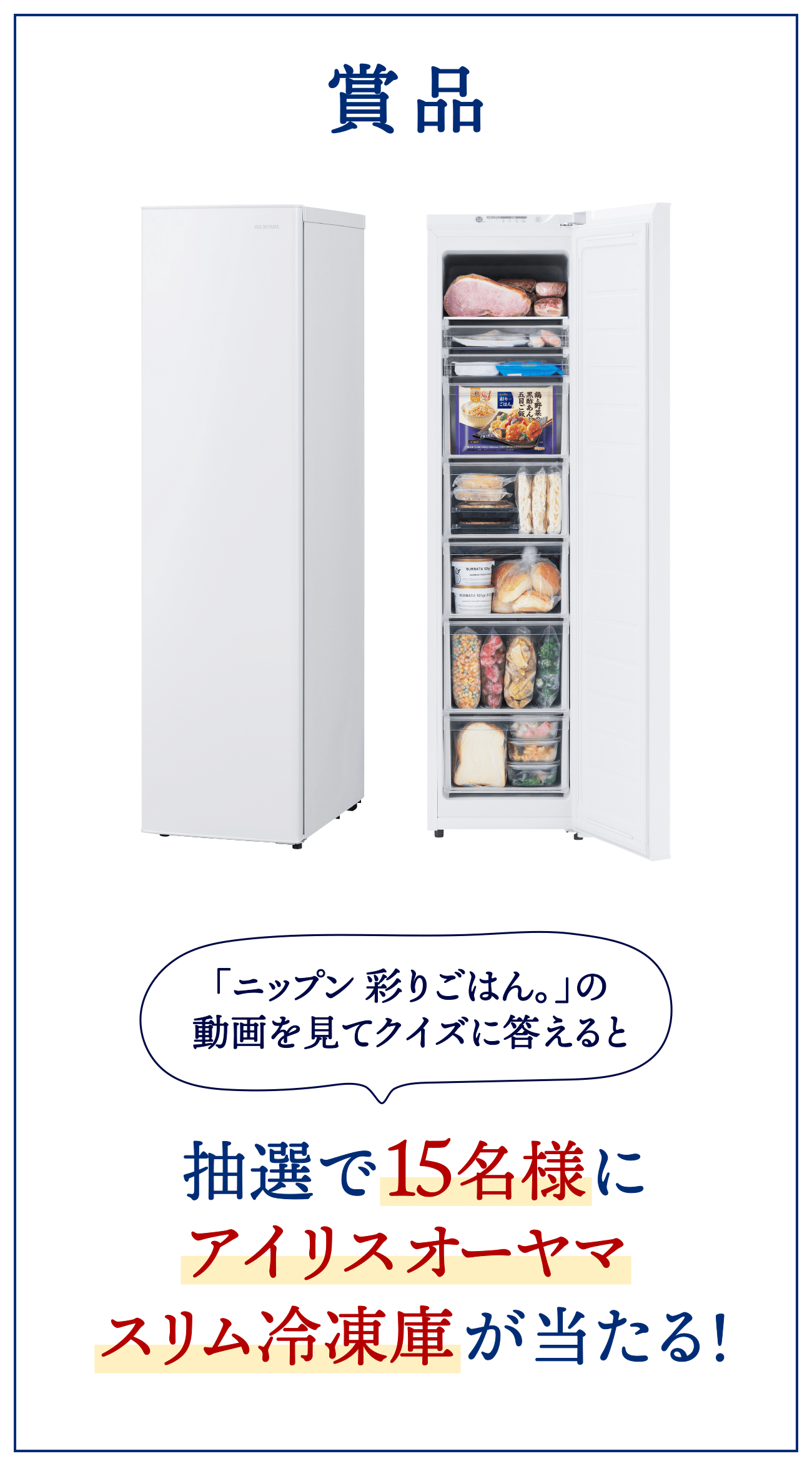賞品 「ニップン 彩りごはん。」の動画を見てクイズに答えると 抽選で15名様にアイリスオーヤマスリム冷凍庫が当たる！