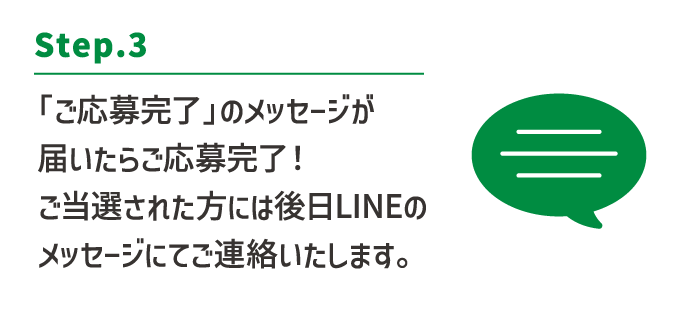Step.3:「ご応募完了」のメッセージが届いたらご応募完了！ご当選された方には後日LINEのメッセージにてご連絡いたします。