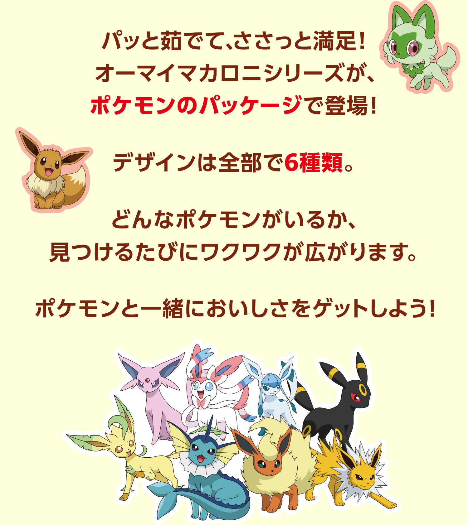 パッと茹でて、ささっと満足！オーマイマカロニシリーズが、ポケモンのパッケージで登場！デザインは全部で6種類。 どんなポケモンがいるか、見つけるたびにワクワクが広がります。ポケモンと一緒においしさをゲットしよう！