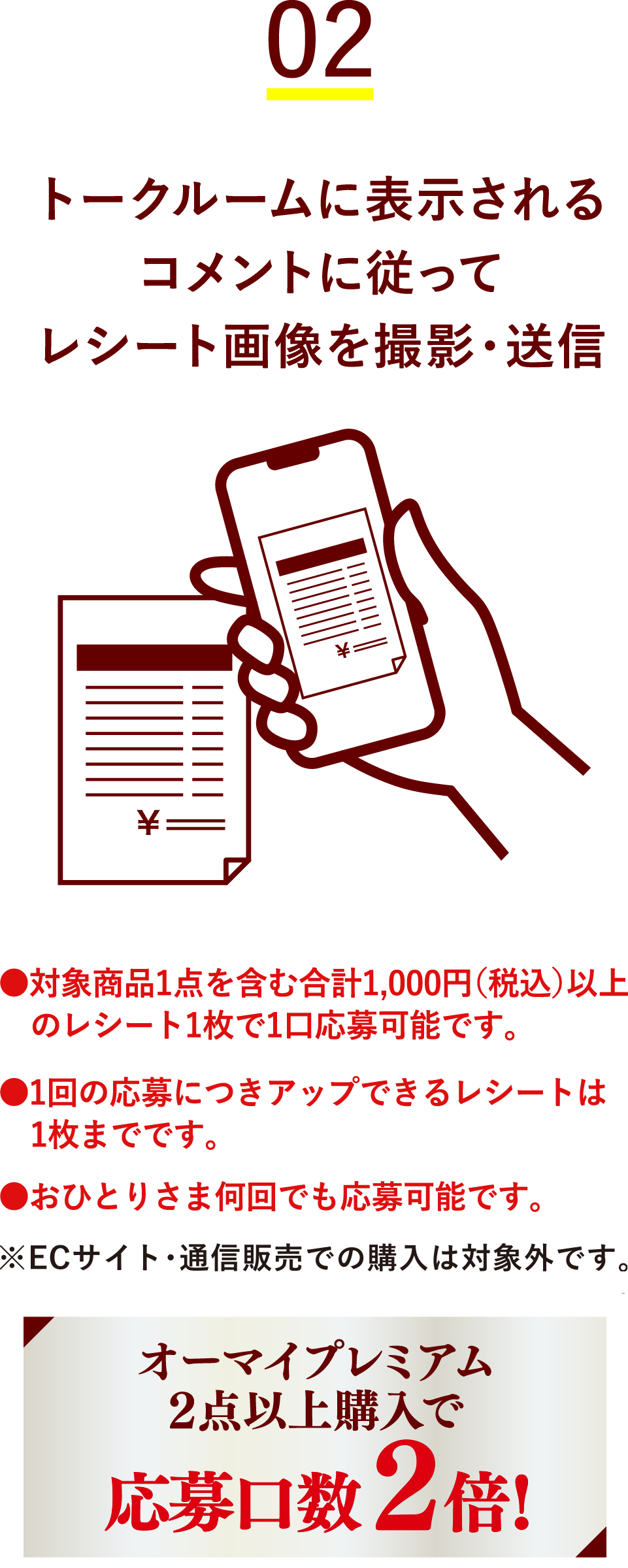 02 トークルームに表示されるコメントに従ってレシート画像を撮影・送信 ●対象商品1点を含む合計1,000円(税込)以上のレシート1枚で1口応募可能です。●1回の応募につきアップできるレシートは1枚までです。●おひとりさま何回でも応募可能です。 オーマイプレミアム2点以上購入で応募口数2倍!