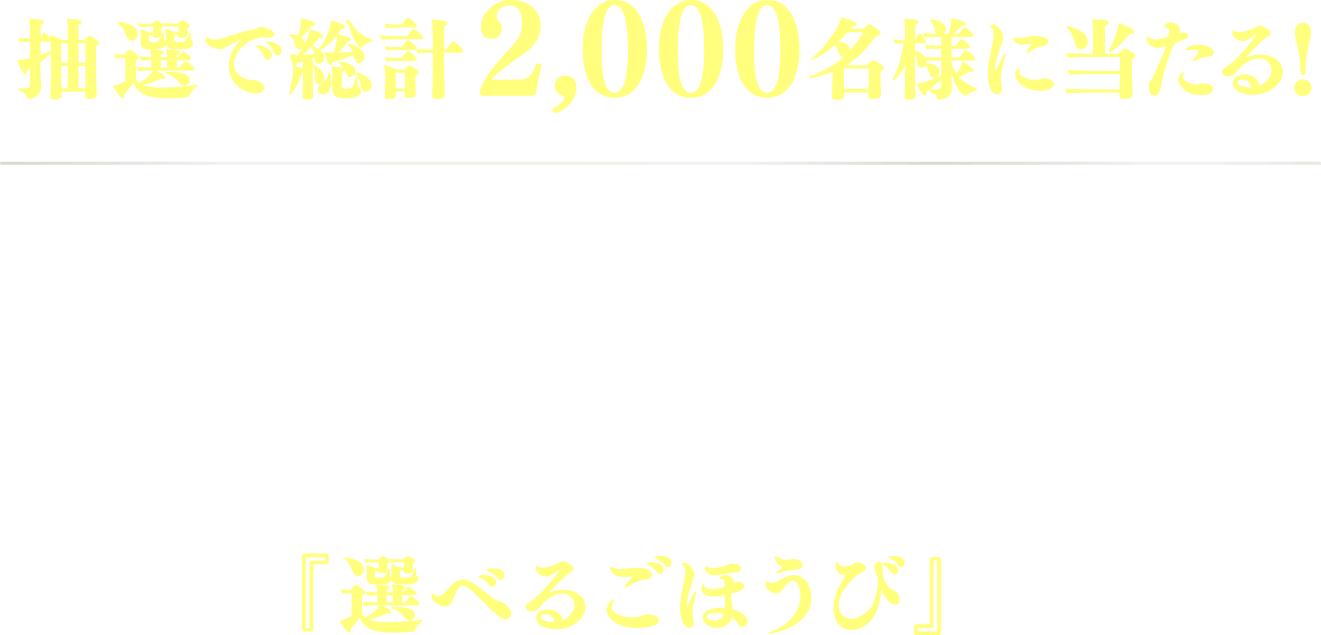 抽選で総計2,000名様に当たる! 対象商品1点を含む合計1,000円(税込)以上のお買い上げレシートを1口として応募すると、抽選で『選べるごほうび』が当たる!