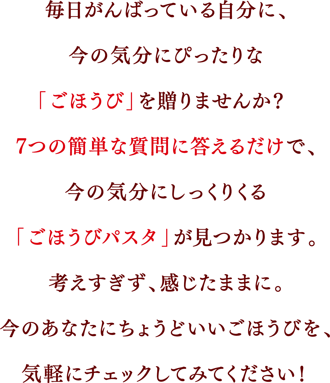 毎日がんばっている自分に、今の気分にぴったりな「ごほうび」を贈りませんか? 7つの簡単な質問に答えるだけで、今の気分にしっくりくる「ごほうびパスタ」が見つかります。考えすぎず、感じたままに。今のあなたにちょうどいいごほうびを、気軽にチェックしてみてください!