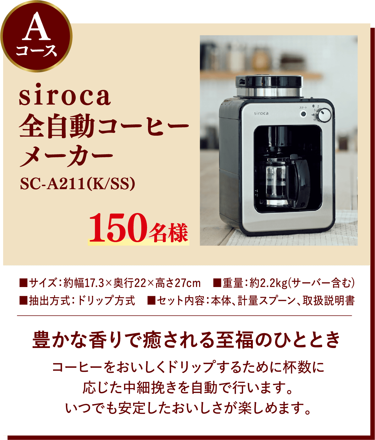 Aコース siroca全自動コーヒーメーカー SC-A211(K/SS) 150名様 豊かな香りで癒される至福のひととき コーヒーをおいしくドリップするために杯数に応じた中細挽きを自動で行います。いつでも安定したおいしさが楽しめます。 サイズ:約幅17.3×奥行22×高さ27cm, 重量:約2.2kg(サーバー含む), 抽出方式:ドリップ方式, セット内容:本体、計量スプーン、取扱説明書