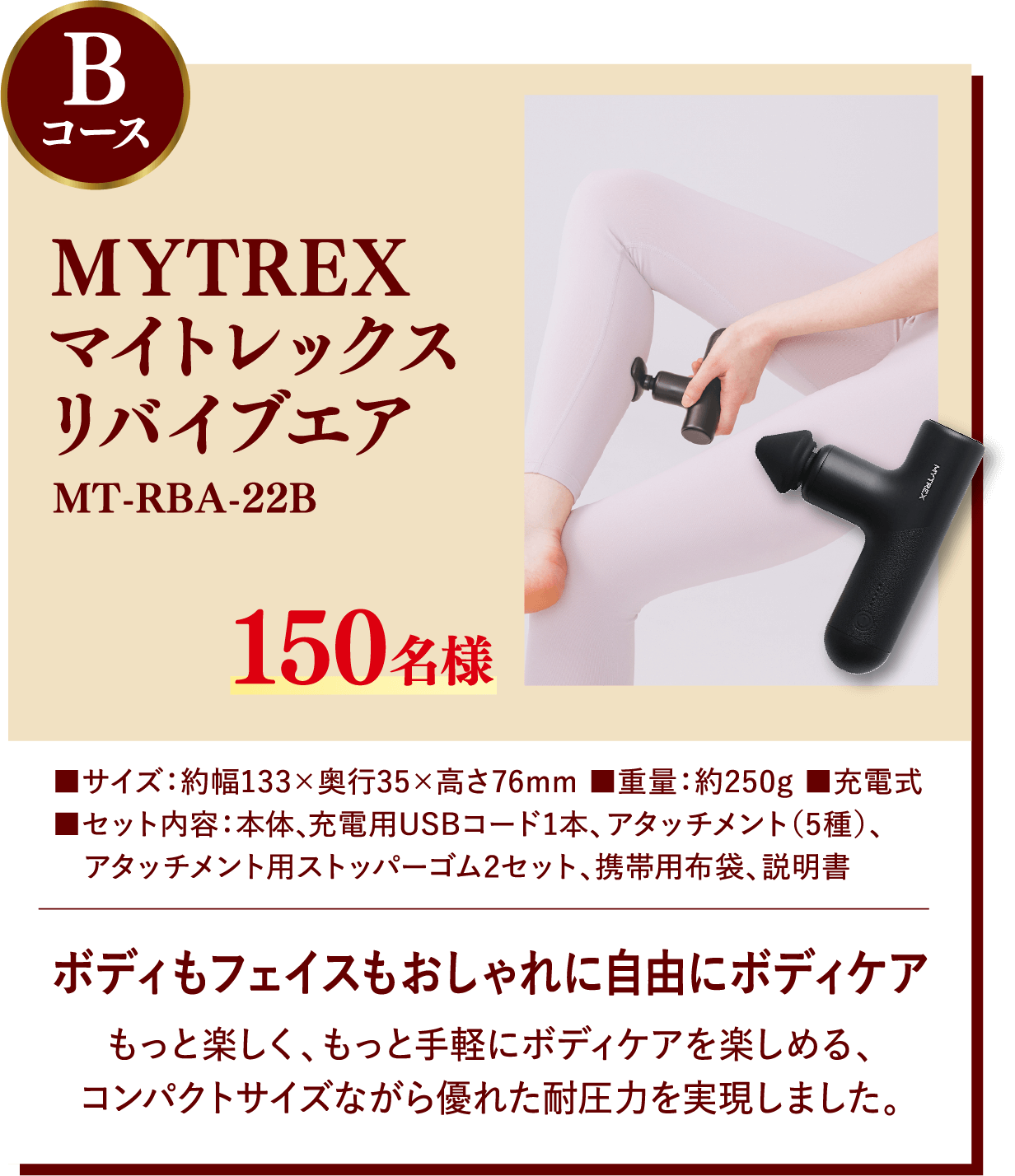 Bコース MYTREXマイトレックスリバイブエア MT-RBA-22B 150名様 ボディもフェイスもおしゃれに自由にボディケア もっと楽しく、もっと手軽にボディケアを楽しめる、コンパクトサイズながら優れた耐圧力を実現しました。 サイズ:約幅133×奥行35×高さ76mm, 重量:約250g, 充電式, セット内容:本体、充電用USBコード1本、アタッチメント(5種)、アタッチメント用ストッパーゴム2セット、携帯用布袋、説明書
