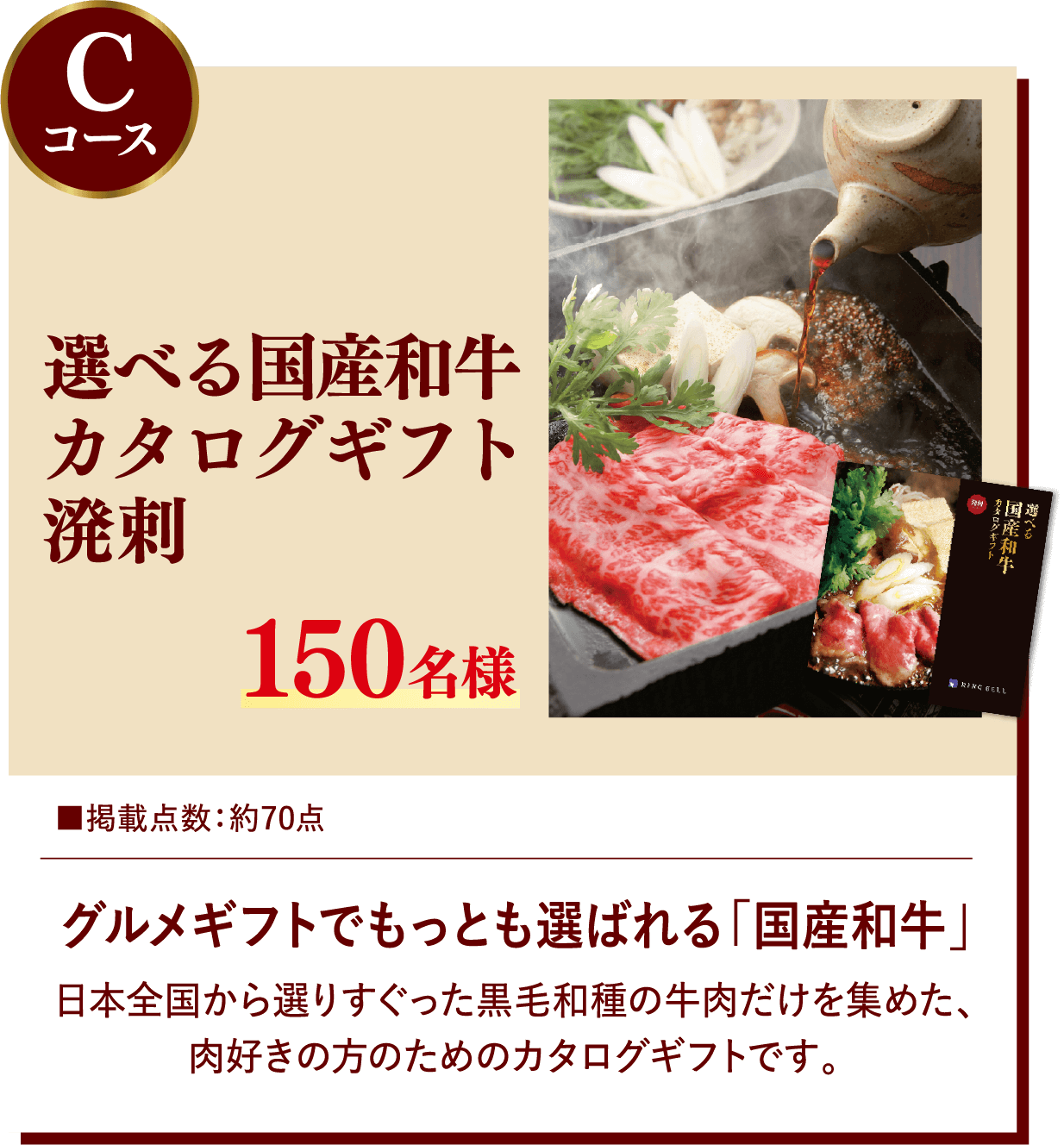 Cコース カタログギフト リンベル 選べる国産和牛カタログギフト 溌剌 150名様 掲載点数:約70点 グルメギフトでもっとも選ばれる「国産和牛」 日本全国から選りすぐった黒毛和種の牛肉だけを集めた、肉好きの方のためのカタログギフトです。