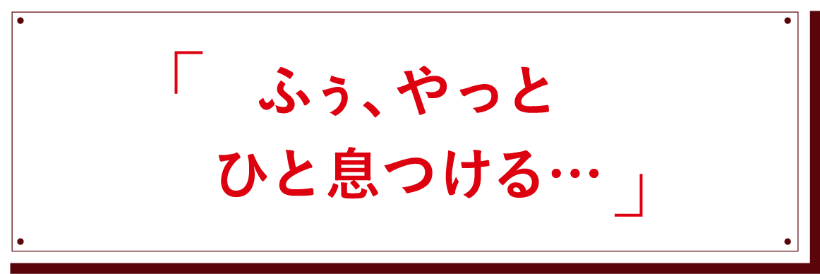 「ふぅ、やっとひと息つける・・・」