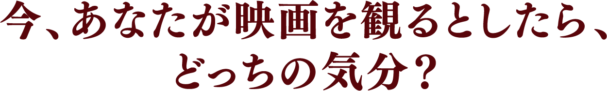今、あなたが映画を観るとしたら、どっちの気分?