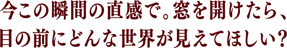 今この瞬間の直感で。窓を開けたら、目の前にどんな世界が見えてほしい?