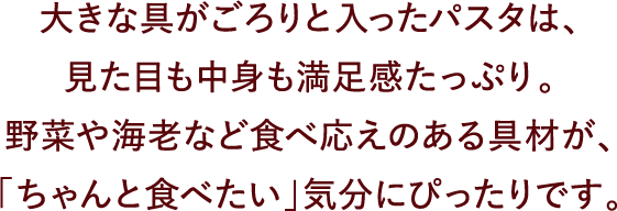 大きな具がごろりと入ったパスタは、見た目も中身も満足感たっぷり。野菜や海老など食べ応えのある具材が、「ちゃんと食べたい」気分にぴったりです。