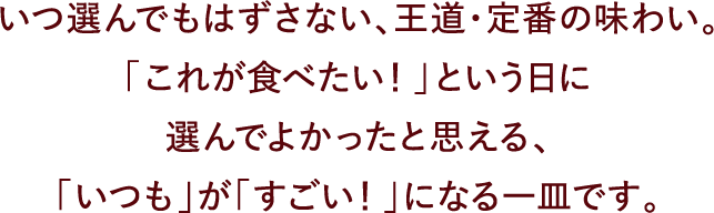 いつ選んでもはずさない、王道・定番の味わい。「これが食べたい！」という日に選んでよかったと思える、「いつも」が「すごい！」になる一皿です。
