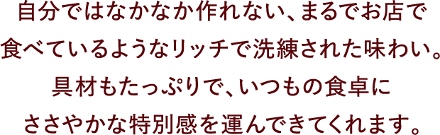 自分ではなかなか作れない、まるでお店で食べているようなリッチで洗練された味わい。具材もたっぷりで、いつもの食卓にささやかな特別感を運んできてくれます。