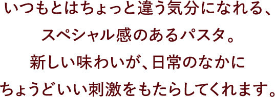 いつもとはちょっと違う気分になれる、スペシャル感のあるパスタ。新しい味わいが、日常のなかにちょうどいい刺激をもたらしてくれます。