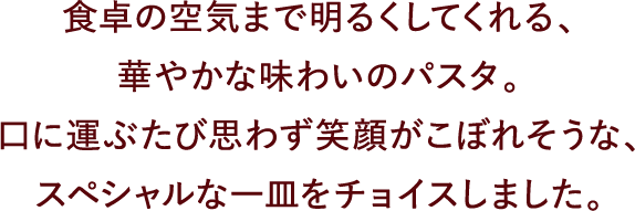 食卓の空気まで明るくしてくれる、華やかな味わいのパスタ。口に運ぶたび思わず笑顔がこぼれそうな、スペシャルな一皿をチョイスしました。