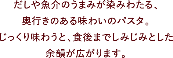 だしや魚介のうまみが染みわたる、奥行きのある味わいのパスタ。じっくり味わうと、食後までしみじみとした余韻が広がります。