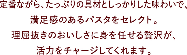 定番ながら、たっぷりの具材としっかりした味わいで、満足感のあるパスタをセレクト。理屈抜きのおいしさに身を任せる贅沢が、活力をチャージしてくれます。