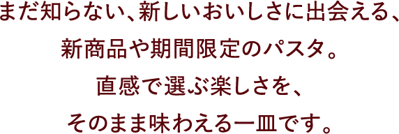 まだ知らない、新しいおいしさに出会える、新商品や期間限定のパスタ。直感で選ぶ楽しさを、そのまま味わえる一皿です。