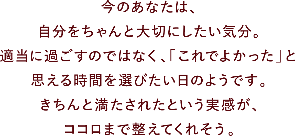 今のあなたは、自分をちゃんと大切にしたい気分。適当に過ごすのではなく、「これでよかった」と思える時間を選びたい日のようです。きちんと満たされたという実感が、ココロまで整えてくれそう。