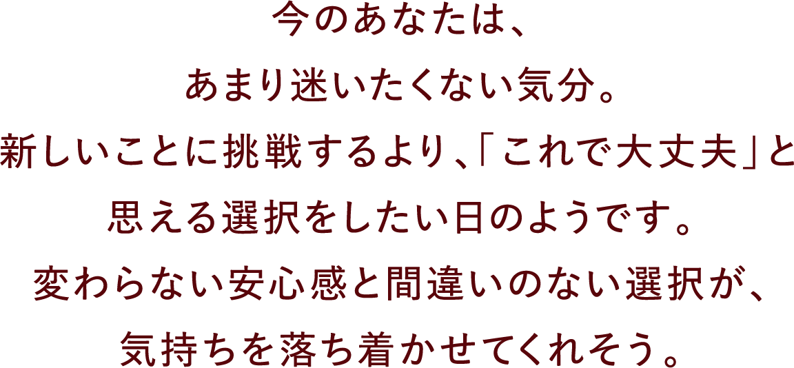 今のあなたは、あまり迷いたくない気分。新しいことに挑戦するより、「これで大丈夫」と思える選択をしたい日のようです。変わらない安心感と間違いのない選択が、気持ちを落ち着かせてくれそう。