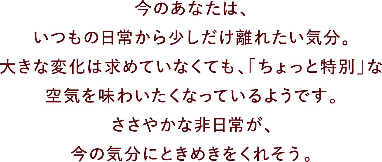 今のあなたは、いつもの日常から少しだけ離れたい気分。大きな変化は求めていなくても、「ちょっと特別」な空気を味わいたくなっているようです。ささやかな非日常が、今の気分にときめきをくれそう。