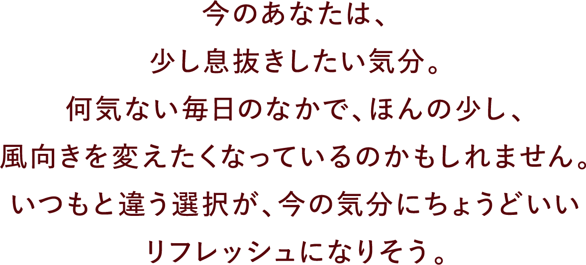 今のあなたは、少し息抜きしたい気分。何気ない毎日のなかで、ほんの少し、風向きを変えたくなっているのかもしれません。いつもと違う選択が、今の気分にちょうどいいリフレッシュになりそう。