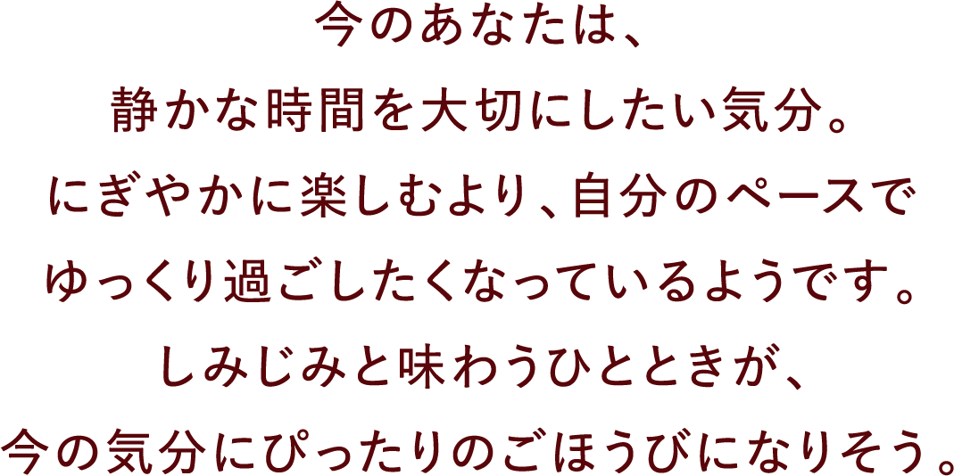 今のあなたは、静かな時間を大切にしたい気分。にぎやかに楽しむより、自分のペースでゆっくり過ごしたくなっているようです。しみじみと味わうひとときが、今の気分にぴったりのごほうびになりそう。