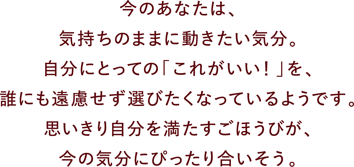 今のあなたは、気持ちのままに動きたい気分。自分にとっての「これがいい！」を、誰にも遠慮せず選びたくなっているようです。思いきり自分を満たすごほうびが、今の気分にぴったり合いそう。