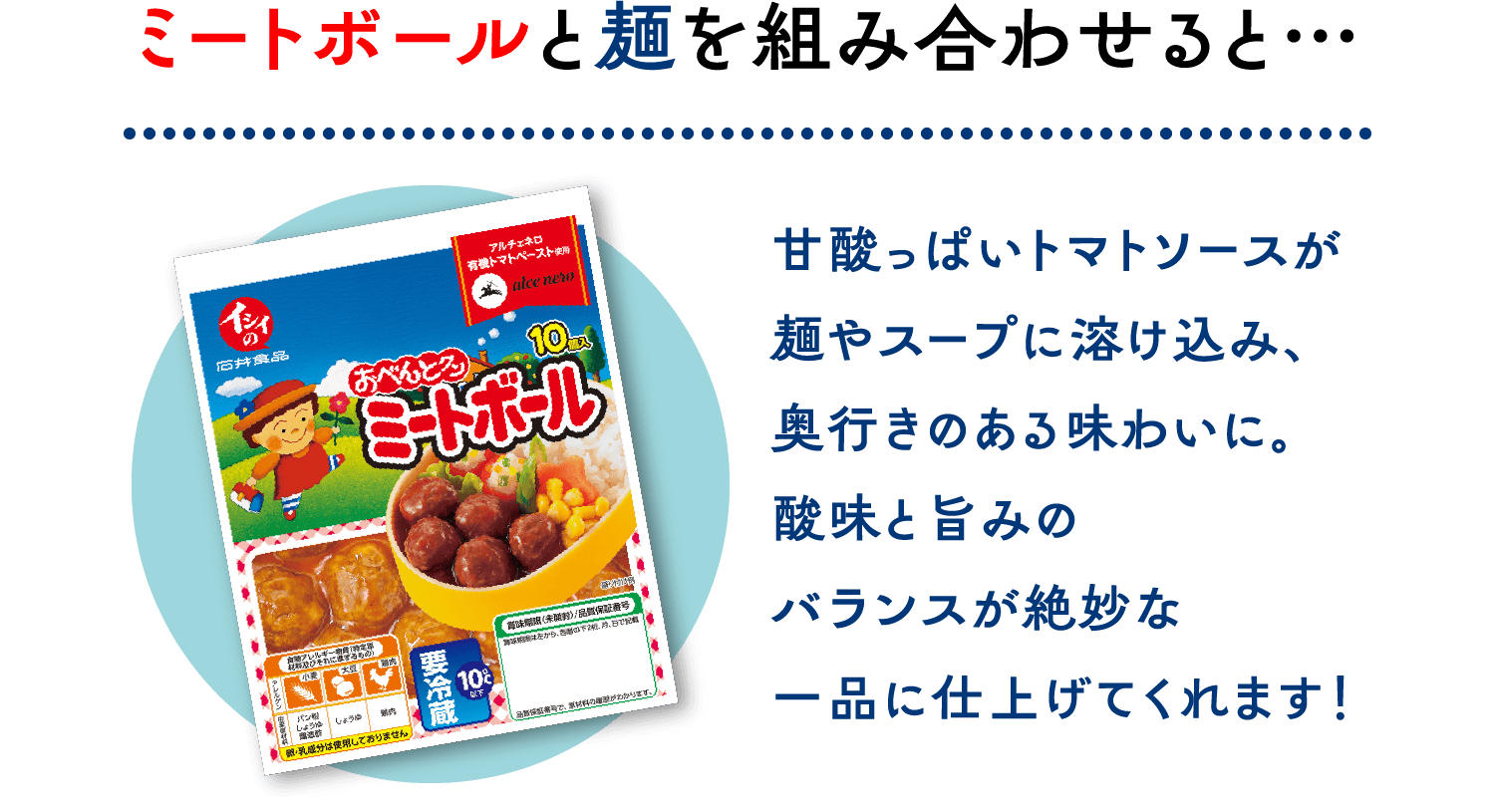 ミートボールと麺を組み合わせると…甘酸っぱいトマトソースが麺やスープに溶け込み、奥行きのある味わいに。酸味と旨みのバランスが絶妙な一品に仕上げてくれます！