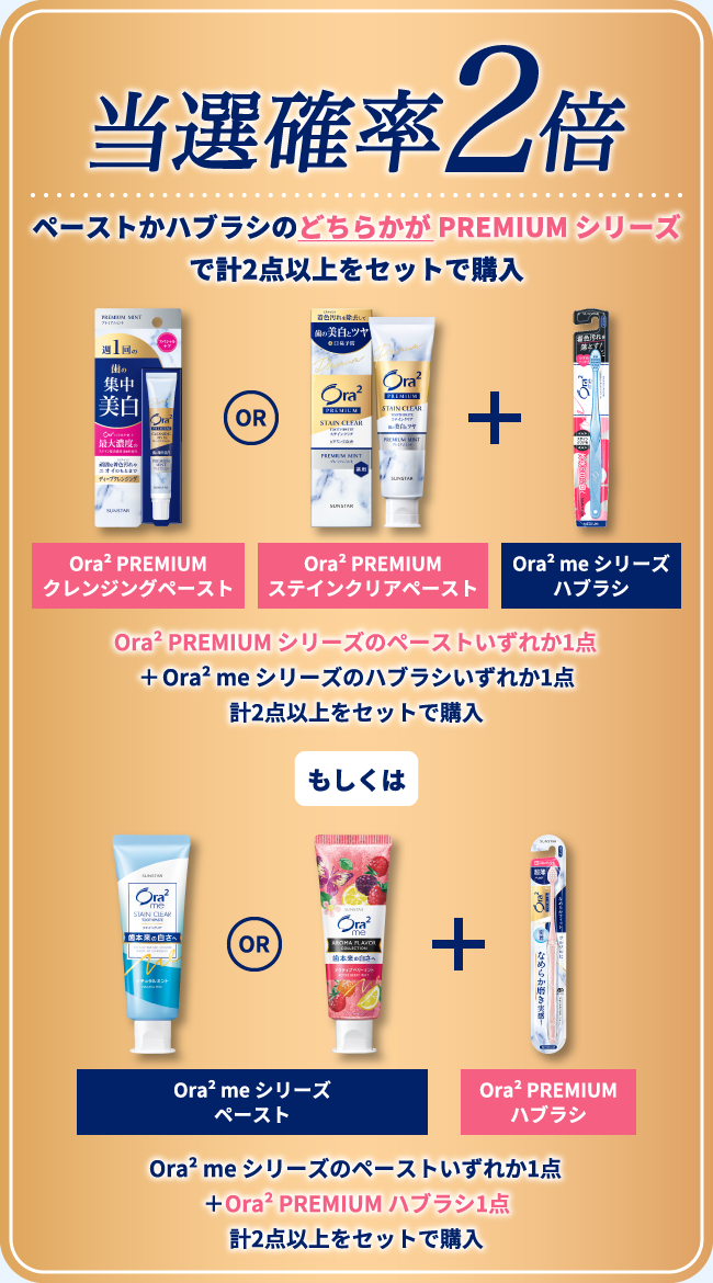 当選確率2倍 ペーストかハブラシのどちらかが PREMIUM シリーズで計2点以上をセットで購入/Ora² PREMIUM シリーズのペーストいずれか1点＋Ora² me シリーズのハブラシいずれか1点 計2点以上をセットで購入 もしくは Ora² me シリーズのペーストいずれか1点＋Ora² PREMIUM ハブラシ1点 計2点以上をセットで購入