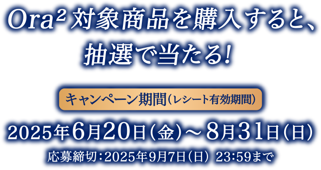 Ora²対象商品を購入すると、抽選で当たる！＜キャンペーン期間（レシート有効期間）＞2025年6月20日（金）～8月31日（日）応募締切：2025年9月7日（日） 23：59まで