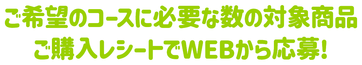 ご希望のコースに必要な数の対象商品ご購入レシートでWEBから応募!